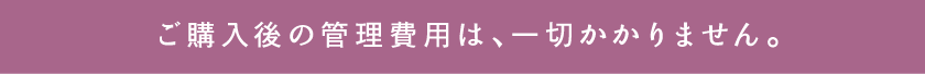 ご購入後の管理費用は、一切かかりません。