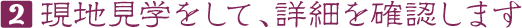 2 現地見学をして、詳細を確認します