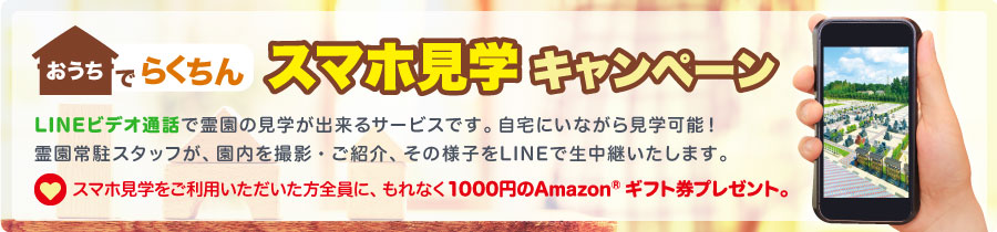 おうちでらくちん スマホ見学 キャンペーン：LINEビデオ通話で霊園の見学が出来るサービスです。自宅にいながら見学可能！霊園常駐スタッフが、園内を撮影・ご紹介、その様子をLINEで生中継いたします。スマホ見学をご利用いただいた方全員に、もれなく1000円のAmazonギフト券プレゼント。
